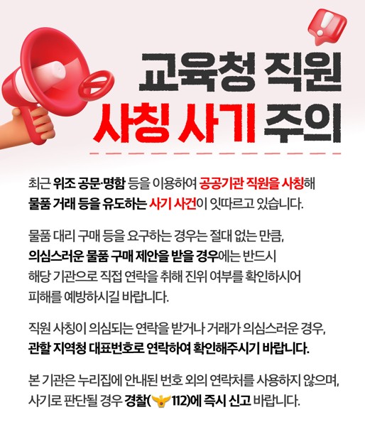 경기도교육청 직원 사칭 사기 주의  최근 위조 공문·명함 등을 이용하여 공공기관 직원을 사칭해 물품 거래 등을 유도하는 사기 사건이 잇따르고 있습니다.  물품 대리 구매 등을 요구하는 경우는 절대 없는 만큼, 의심스러운 물품 구매 제안을 받을 경우에는 반드시 해당 기관으로 직접 연락을 취해 진위 여부를 확인하시어 피해를 예방하시길 바랍니다.  직원 사칭이 의심되는 연락을 받거나 거래가 의심스러운 경우, 관할 지역청 대표번호로 연락하여 확인해주시기 바랍니다.  본 기관은 누리집에 안내된 번호 외의 연락처를 사용하지 않으며, 사기로 판단될 경우 경찰(112)에 즉시 신고 바랍니다.  경기도교육청